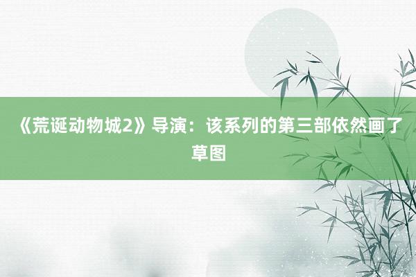 《荒诞动物城2》导演：该系列的第三部依然画了草图